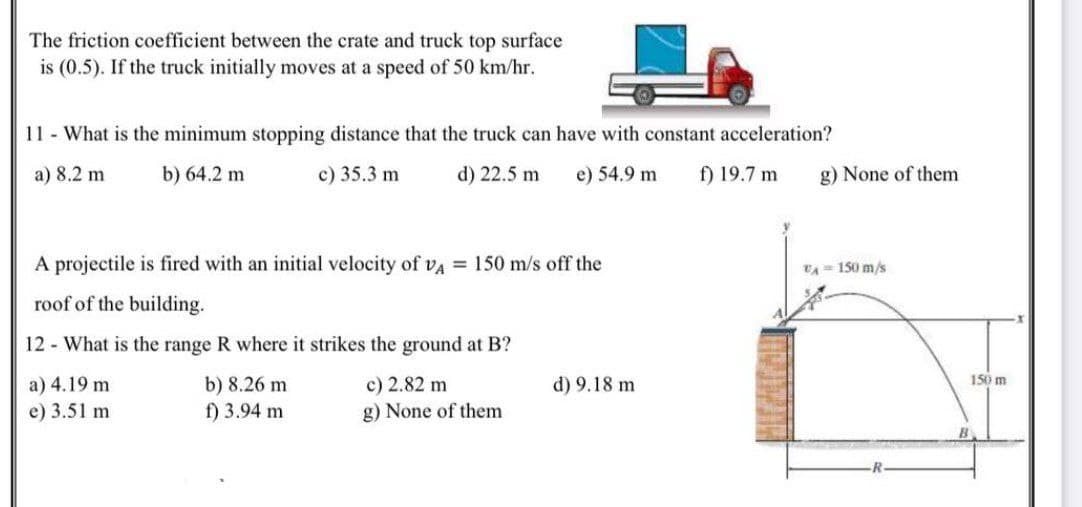 The friction coefficient between the crate and truck top surface
is (0.5). If the truck initially moves at a speed of 50 km/hr.
11 What is the minimum stopping distance that the truck can have with constant acceleration?
a) 8.2 m
b) 64.2 m
c) 35.3 m
d) 22.5 m
e) 54.9 m
f) 19.7 m
g) None of them
A projectile is fired with an initial velocity of va = 150 m/s off the
VA- 150 m/s
roof of the building.
12 - What is the range R where it strikes the ground at B?
c) 2.82 m
g) None of them
150 m
a) 4.19 m
e) 3.51 m
b) 8.26 m
f) 3.94 m
d) 9.18 m
B
