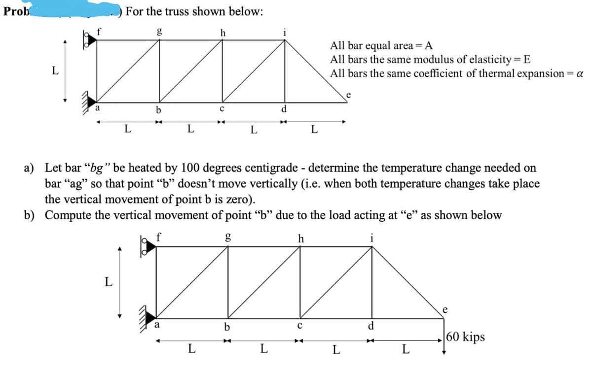 Prob.
For the truss shown below:
g
All bar equal area = A
All bars the same modulus of elasticity = E
All bars the same coefficient of thermal expansion = a
L
e
d.
L
L
a) Let bar “bg" be heated by 100 degrees centigrade - determine the temperature change needed on
bar “ag" so that point “b" doesn't move vertically (i.e. when both temperature changes take place
the vertical movement of point b is zero).
b) Compute the vertical movement of point "b" due to the load acting at "e" as shown below
g
h
e
d.
60 kips
L
L
L
