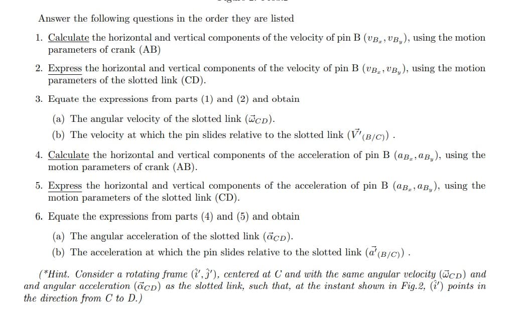 Answer the following questions in the order they are listed
1. Calculate the horizontal and vertical components of the velocity of pin B (vB, , VB,), using the motion
parameters of crank (AB)
2. Express the horizontal and vertical components of the velocity of pin B (vB., VB, ), using the motion
parameters of the slotted link (CD).
3. Equate the expressions from parts (1) and (2) and obtain
(a) The angular velocity of the slotted link (cd).
(b) The velocity at which the pin slides relative to the slotted link (V'(B/C) .
4. Calculate the horizontal and vertical components of the acceleration of pin B (aB., aB,), using the
motion parameters of crank (AB).
5. Express the horizontal and vertical components of the acceleration of pin B (aB., aB,), using the
motion parameters of the slotted link (CD).
6. Equate the expressions from parts (4) and (5) and obtain
(a) The angular acceleration of the slotted link (acD).
(b) The acceleration at which the pin slides relative to the slotted link (a' (B/C).
(*Hint. Consider a rotating frame (i', 3'), centered at C and with the same angular velocity (WCD) and
and angular acceleration (acD) as the slotted link, such that, at the instant shown in Fig.2, (i') points in
the direction from C to D.)
