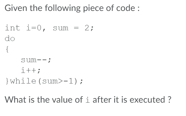 Given the following piece of code :
int i=0, sum = 2;
do
{
sum--;
i++;
}while (sum>-1);
What is the value of i after it is executed ?
