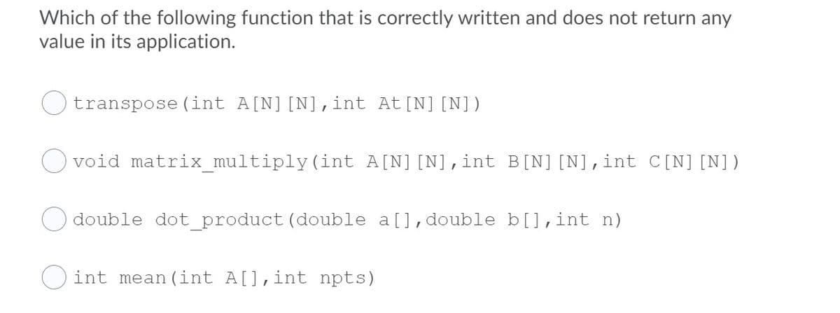 Which of the following function that is correctly written and does not return any
value in its application.
transpose (int A[N][N],int At[N][N])
void matrix_multiply(int A[N][N],int B[N][N],int C[N][N])
O double dot_product (double a[],double b[],int n)
O int mean (int A[],int npts)
