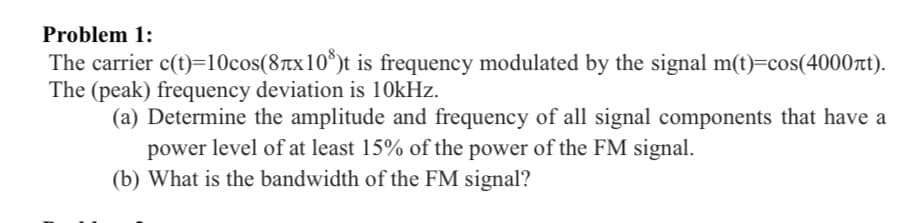 Problem 1:
The carrier c(t)=10cos(8tx10*)t is frequency modulated by the signal m(t)=cos(4000t).
The (peak) frequency deviation is 10kHz.
(a) Determine the amplitude and frequency of all signal components that have a
power level of at least 15% of the power of the FM signal.
(b) What is the bandwidth of the FM signal?
