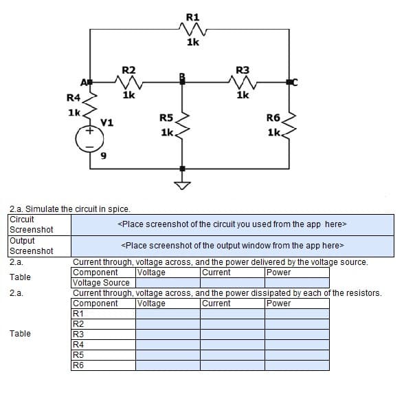 R1
1k
R2
R3
R4
ik
ik
1k.
R5
R6
V1
1k.
1k.
9
2.a. Simulate the circuit in spice.
Circuit
Screenshot
<Place screenshot of the circuit you used from the app here>
Output
Screenshot
<Place screenshot of the output window from the app here>
Current through, voltage across, and the power delivered by the voltage source.
Component
Voltage Source
Current through, voltage across, and the power dissipated by each of the resistors.
Component
R1
R2
R3
2.a.
Voltage
Current
Power
Table
2.a.
Voltage
Current
Power
Table
R4
R5
R6
