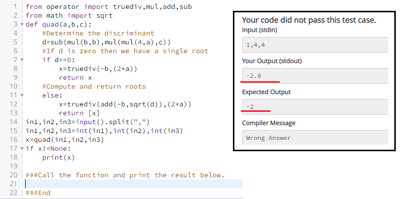 from operator import truediv, mul, add, sub
2 from math import sqrt
3 v def quad (a, b,c):
1
Your code did not pass this test case.
Input (stdin)
4
#Determine the discriminant
d=sub(mul(b, b) , mul (mul(4, a),c))
#If d is zero then we have a single root
if d==0:
1,4,4
Your Output (stdout)
8
x=truediv(-b, (2*a))
9
return x
-2.0
10
#Compute and return roots
Expected Output
11
else:
x=truediv (add (-b, sqrt(d)),(2*a))
return [x]
12
13
14 inl,in2, in3=input().split(",")
15 inl,in2,in3=int(inl), int (in2), int(in3)
16 x=quad (inl1,in2, in3)
17 vif x!=None:
Compiler Message
Wrong Answer
18
print(x)
19
20
###Call the function and print the result below.
21
22
###End
