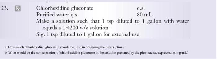 Chlorhexidine gluconate
Purified water q.s.
Make a solution such that 1 tsp diluted to 1 gallon with water
equals a 1:4200 w/v solution.
Sig: 1 tsp diluted to 1 gallon for external use
23. R
q.s.
80 mL
a, How much chlorhexidine gluconate should be used in preparing the prescription?
b. What would be the concentration of chlorhexidine gluconate in the solution prepared by the pharmacist, expressed as mg/mL?

