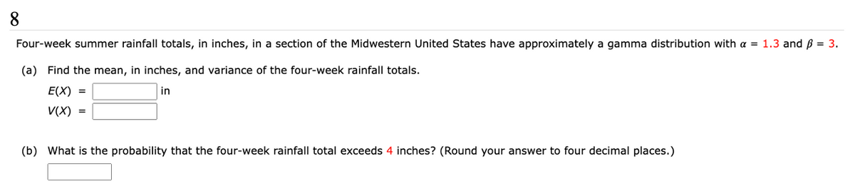 8
Four-week summer rainfall totals, in inches, in a section of the Midwestern United States have approximately a gamma distribution with a = 1.3 and ß = 3.
(a) Find the mean, in inches, and variance of the four-week rainfall totals.
E(X) =
in
V(X) =
(b) What is the probability that the four-week rainfall total exceeds 4 inches? (Round your answer to four decimal places.)