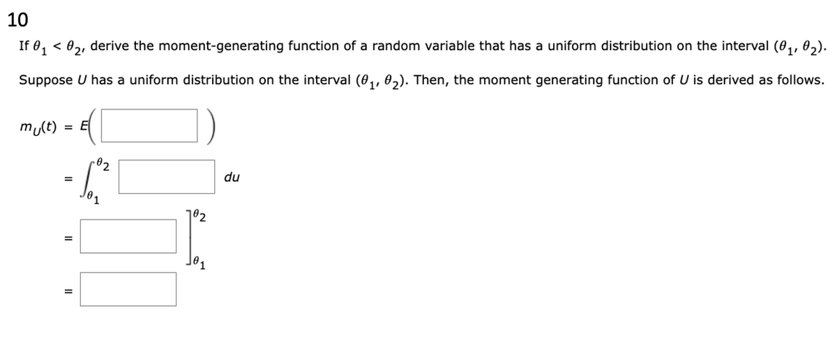 10
If 0₁ <0₂, derive the moment-generating function of a random variable that has a uniform distribution on the interval (0₁, 02).
Suppose U has a uniform distribution on the interval (0₁, 02). Then, the moment generating function of U is derived as follows.
mu(t) = E
=
II
II
.02
102
du