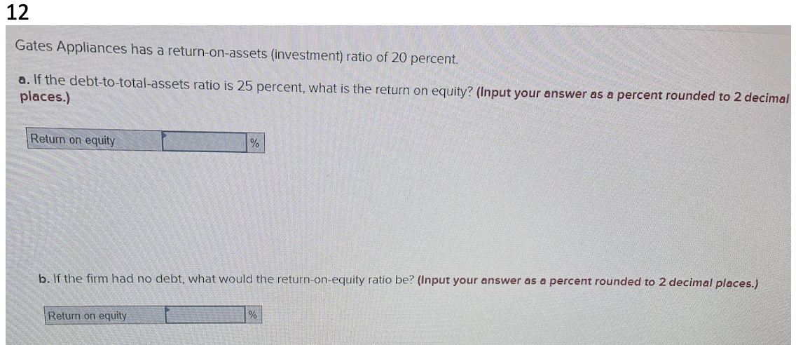 12
Gates Appliances has a return-on-assets (investment) ratio of 20 percent.
a. If the debt-to-total-assets ratio is 25 percent, what is the return on equity? (Input your answer as a percent rounded to 2 decimal
places.)
Return on equity
%
b. If the firm had no debt, what would the return-on-equity ratio be? (Input your answer as a percent rounded to 2 decimal places.)
Return on equity