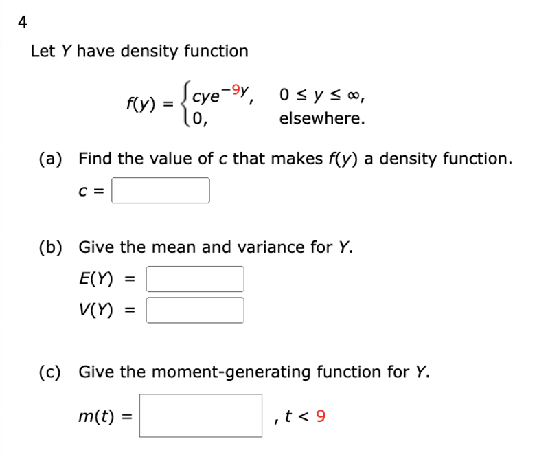 4
Let Y have density function
-{ove-sy
0,
f(y) :
(a) Find the value of c that makes f(y) a density function.
C =
cye-y, 0≤y≤ ∞,
elsewhere.
(b) Give the mean and variance for Y.
E(Y)
V(Y)
=
=
(c) Give the moment-generating function for Y.
m(t) =
, t < 9