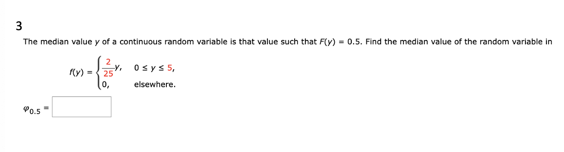 3
The median value y of a continuous random variable is that value such that F(y) = 0.5. Find the median value of the random variable in
90.5
=
f(y) =
2
25
-Y, 0 ≤ y ≤ 5,
elsewhere.
0,