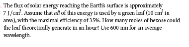 The flux of solar energy reaching the Earth's surface is approximately
7 J/cm?. Assume that all of this energy is used by a green leaf (10 cmř in
area), with the maximal efficiency of 35%. How many moles of hexose could
the leaf theoretically generate in an hour? Use 600 nm for an average
wavelength.

