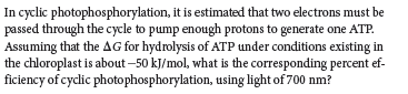 In cyclic photophosphorylation, it is estimated that two electrons must be
passed through the cycle to pump enough protons to generate one ATP.
Assuming that the AG for hydrolysis of ATP under conditions existing in
the chloroplast is about –50 kJ/mol, what is the corresponding percent ef-
ficiency of cyclic photophosphorylation, using light of 700 nm?
