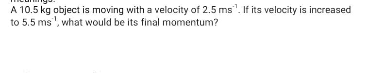 A 10.5 kg object is moving with a velocity of 2.5 ms". If its velocity is increased
to 5.5 ms", what would be its final momentum?
