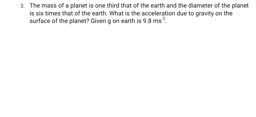 3. The mass of a planet is one third that of the earth and the diameter of the planet
is six times that of the earth. What is the acceleration due to gravity on the
surface of the planet? Given g on earth is 9.8 ms?.
