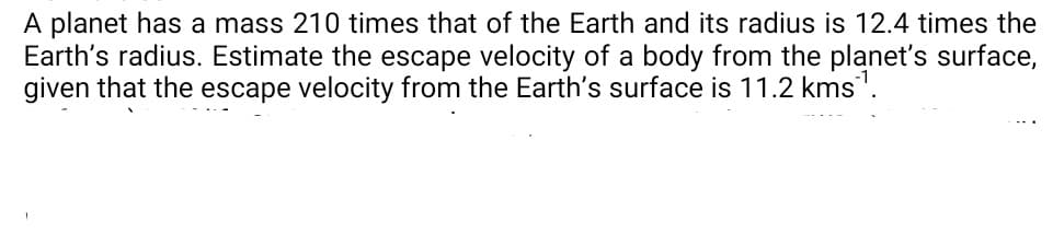 A planet has a mass 210 times that of the Earth and its radius is 12.4 times the
Earth's radius. Estimate the escape velocity of a body from the planet's surface,
given that the escape velocity from the Earth's surface is 11.2 kms".
--.
