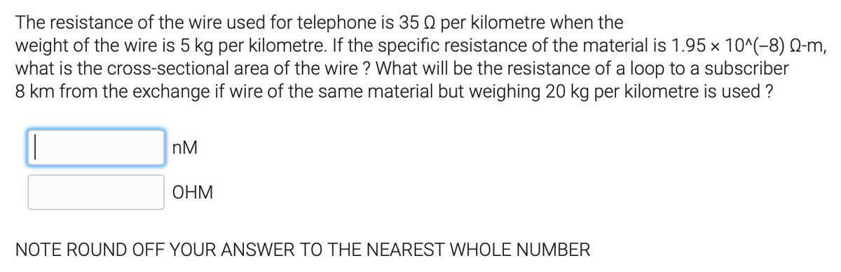 The resistance of the wire used for telephone is 35 Q per kilometre when the
weight of the wire is 5 kg per kilometre. If the specific resistance of the material is 1.95 × 10^(-8) Q-m,
what is the cross-sectional area of the wire ? What will be the resistance of a loop to a subscriber
8 km from the exchange if wire of the same material but weighing 20 kg per kilometre is used ?
nM
ОНМ
NOTE ROUND OFF YOUR ANSWER TO THE NEAREST WHOLE NUMBER
