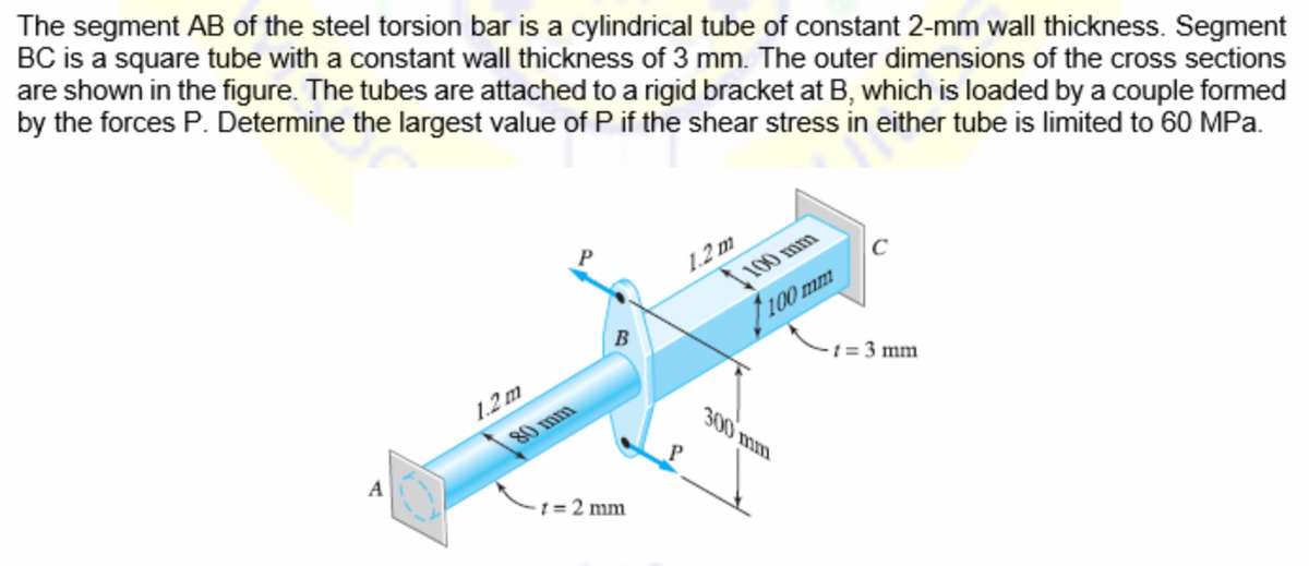 The segment AB of the steel torsion bar is a cylindrical tube of constant 2-mm wall thickness. Segment
BC is a square tube with a constant wall thickness of 3 mm. The outer dimensions of the cross sections
are shown in the figure. The tubes are attached to a rigid bracket at B, which is loaded by a couple formed
by the forces P. Determine the largest value of P if the shear stress in either tube is limited to 60 MPa.
1.2 m
100 mm
100 mm
1.2 m
-t = 3 mm
80 mm
300 mm
A
1 = 2 mm
