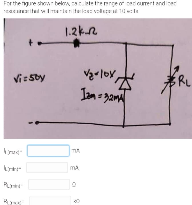 For the figure shown below, calculate the range of load current and load
resistance that will maintain the load voltage at 10 volts.
1.2kn
Vi:5oy
RL
IL(max)=
mA
IL(min)=
mA
RL(min)=
RL(max)=
kQ
