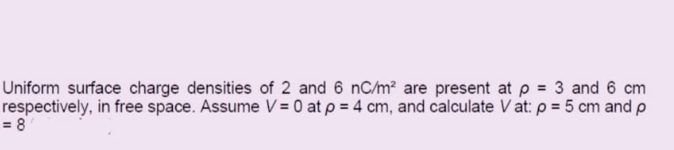 Uniform surface charge densities of 2 and 6 nC/m? are present at p = 3 and 6 cm
respectively, in free space. Assume V = 0 at p = 4 cm, and calculate V at: p = 5 cm and p
= 8
