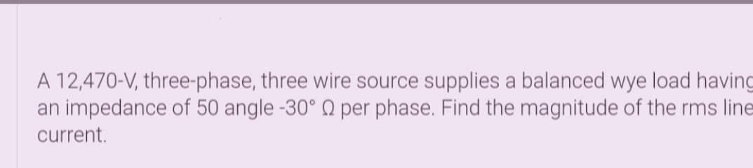 A 12,470-V, three-phase, three wire source supplies a balanced wye load having
an impedance of 50 angle -30° Q per phase. Find the magnitude of the rms line
current.

