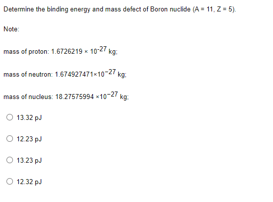 Determine the binding energy and mass defect of Boron nuclide (A = 11, Z = 5).
Note:
mass of proton: 1.6726219 × 10-27 kg:
mass of neutron: 1.674927471-10-27
mass of nucleus: 18.27575994 x10-27
kg:
O 13.32 pJ
O 12.23 pJ
O 13.23 pJ
O 12.32 pJ
kg:
