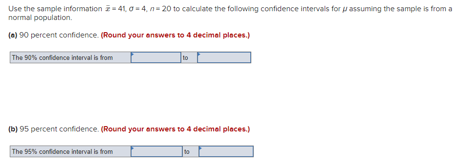 Use the sample information = 41, o = 4, n= 20 to calculate the following confidence intervals for u assuming the sample is from a
normal population.
(a) 90 percent confidence. (Round your answers to 4 decimal places.)
The 90% confidence interval is from
to
(b) 95 percent confidence. (Round your answers to 4 decimal places.)
The 95% confidence interval is from
to
