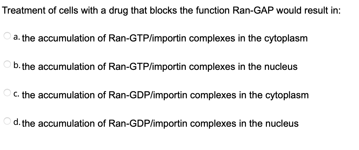 Treatment of cells with a drug that blocks the function Ran-GAP would result in:
a. the accumulation of Ran-GTP/importin complexes in the cytoplasm
b. the accumulation of Ran-GTP/importin complexes in the nucleus
C. the accumulation of Ran-GDP/importin complexes in the cytoplasm
d. the accumulation of Ran-GDP/importin complexes in the nucleus
