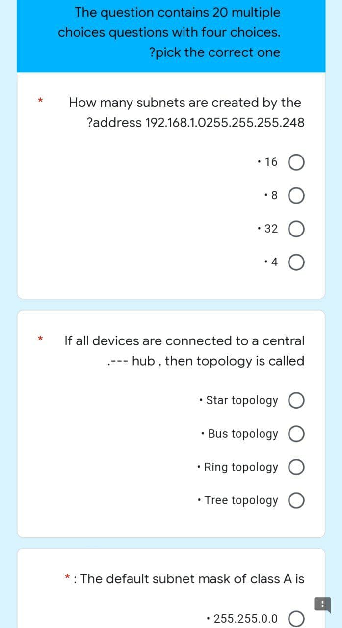 The question contains 20 multiple
choices questions with four choices.
?pick the correct one
*
How many subnets are created by the
?address 192.168.1.0255.255.255.248
• 16
.8
• 32
• 4
If all devices are connected to a central
--- hub, then topology is called
• Star topology O
.
Bus topology
.
Ring topology
• Tree topology O
: The default subnet mask of class A is
!
• 255.255.0.0
*