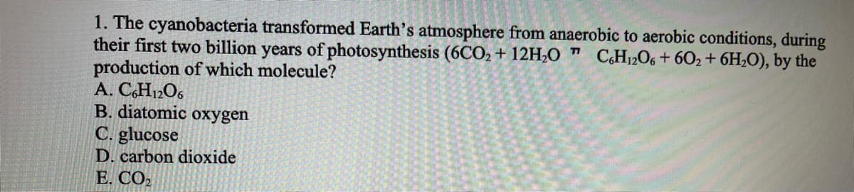 1. The cyanobacteria transformed Earth's atmosphere from anaerobic to aerobic conditions, during
their first two billion years of photosynthesis (6CO2 + 12H,O ™ CH12O6 + 602+ 6H2O), by the
production of which molecule?
A. C,H12O6
B. diatomic oxygen
C. glucose
D. carbon dioxide
Е. СО
