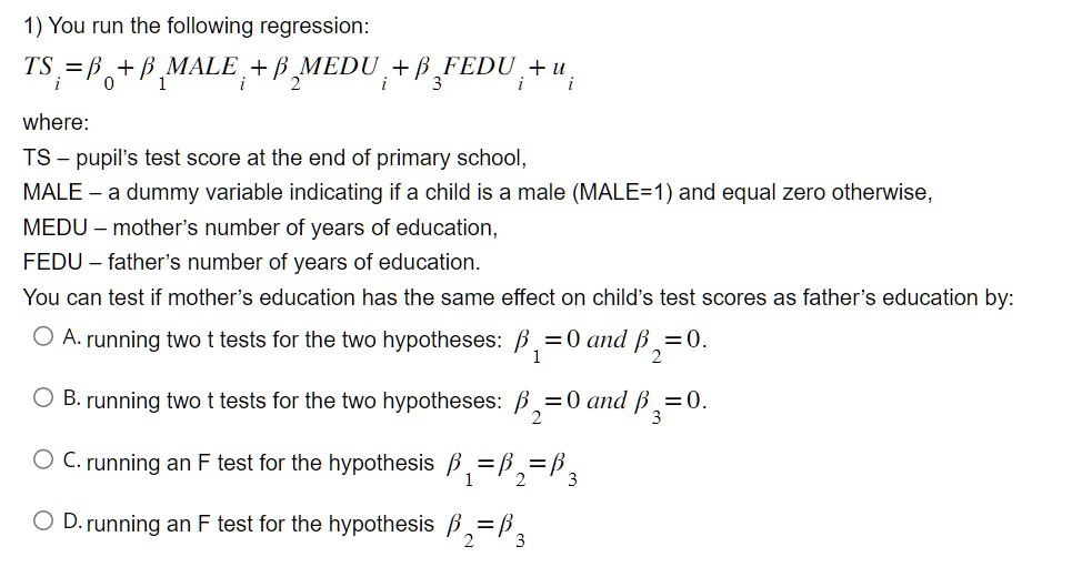 1) You run the following regression:
TS = B+B MALE + B MEDU +ß FEDU¸+ u.
i
0
1
i 2
i 3
i
where:
TS - pupil's test score at the end of primary school,
MALE - a dummy variable indicating if a child is a male (MALE=1) and equal zero otherwise,
MEDU - mother's number of years of education,
FEDU - father's number of years of education.
You can test if mother's education has the same effect on child's test scores as father's education by:
O A. running two t tests for the two hypotheses: B₁=0 and ₁=0.
2
O B. running two t tests for the two hypotheses:
O C. running an F test for the hypothesis
O D. running an F test for the hypothesis =B 3
₁=
₂=0 and B₂=0.
2
₁=B₁₂=B3
