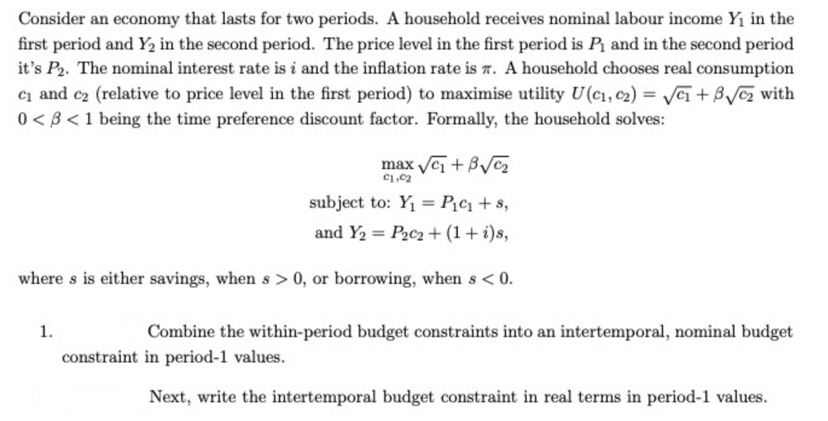 Consider an economy that lasts for two periods. A household receives nominal labour income Y₁ in the
first period and Y₂ in the second period. The price level in the first period is P₁ and in the second period
it's P₂. The nominal interest rate is i and the inflation rate is T. A household chooses real consumption
c₁ and c₂ (relative to price level in the first period) to maximise utility U(C₁, C2)=√₁+√√₂ with
0 < 3 < 1 being the time preference discount factor. Formally, the household solves:
max √₁ + 3√√₂
£1,C2
subject to: Y₁ = P₁c₁+s,
and Y₂ = P2c2 + (1 + i)s,
where s is either savings, when s> 0, or borrowing, when s < 0.
1.
Combine the within-period budget constraints into an intertemporal, nominal budget
constraint in period-1 values.
Next, write the intertemporal budget constraint in real terms in period-1 values.