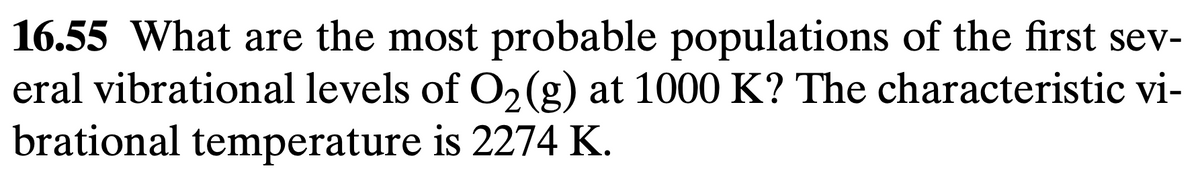 16.55 What are the most probable populations of the first sev-
eral vibrational levels of O2(g) at 1000 K? The characteristic vi-
brational temperature is 2274 K.
