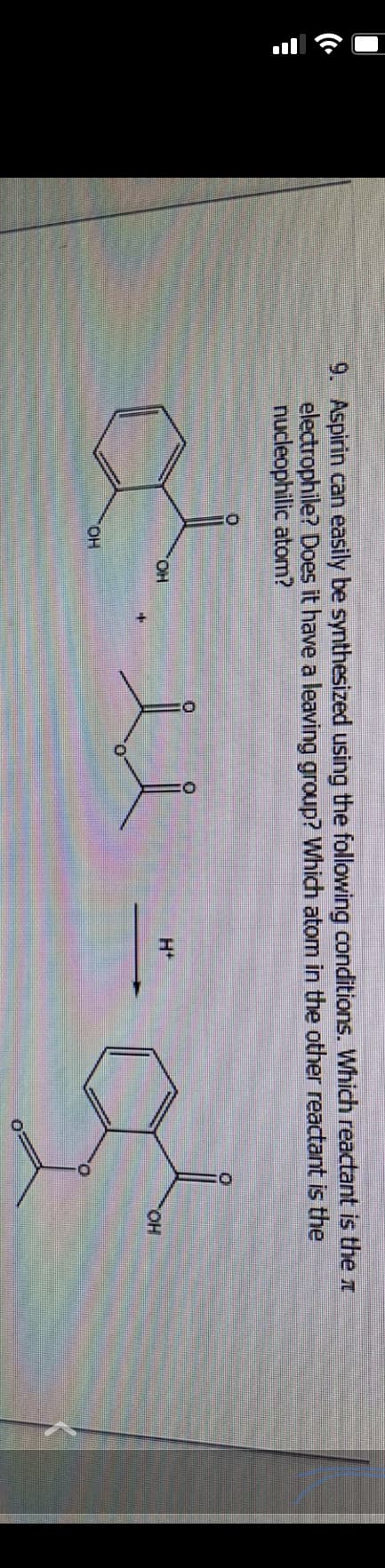 9. Aspirin can easily be synthesized using the following conditions. Which reactant is the
electrophile? Does it have a leaving group? Which atom in the other reactant is the
nucleophilic atom?
D
dise
TOH
OH
H+
OH