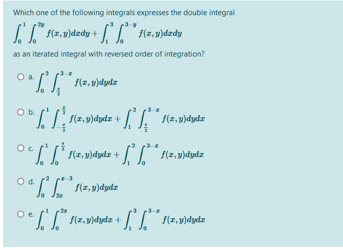 Which one of the following integrals expresses the double integral
2y
3
3-y
f(2,9)dzdy + "
f(x, y)dædy
as an iterated integral with reversed order of integration?
.2
3-I
Oa.
1. 1. f(z,9)dydz
1
2
3-I
Ob.
f(
(2,4)dydz + / /. f(2,v)dydz
1
Oc.
2
f(z,9)dyda + | /
f(x, y)dydx
2
Od.
I-3
I (z,9)dydz
1
Oe.
3
3-1
f(x,y)dydx
