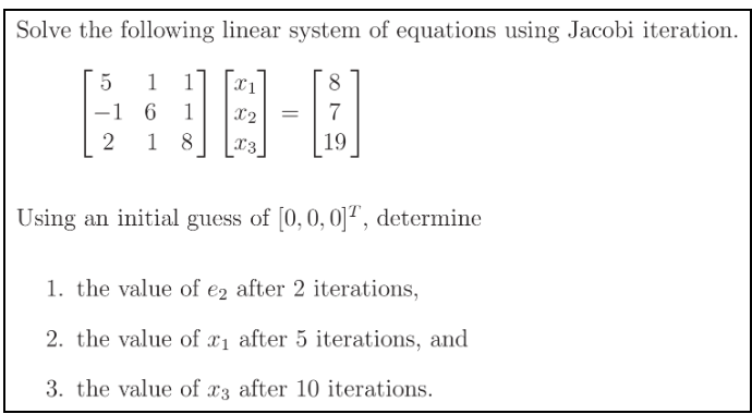 Solve the following linear system of equations using Jacobi iteration.
5
1
8
-1 6 1
2
18
X1
X2 =
X3
19
Using an initial guess of [0, 0, 0], determine
1. the value of e2 after 2 iterations,
2. the value of x₁ after 5 iterations, and
3. the value of x3 after 10 iterations.