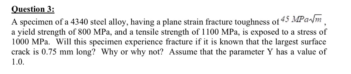 Question 3:
A specimen of a 4340 steel alloy, having a plane strain fracture toughness of 45 MPalm
a yield strength of 800 MPa, and a tensile strength of 1100 MPa, is exposed to a stress of
1000 MPa. Will this specimen experience fracture if it is known that the largest surface
crack is 0.75 mm long? Why or why not? Assume that the parameter Y has a value of
1.0.