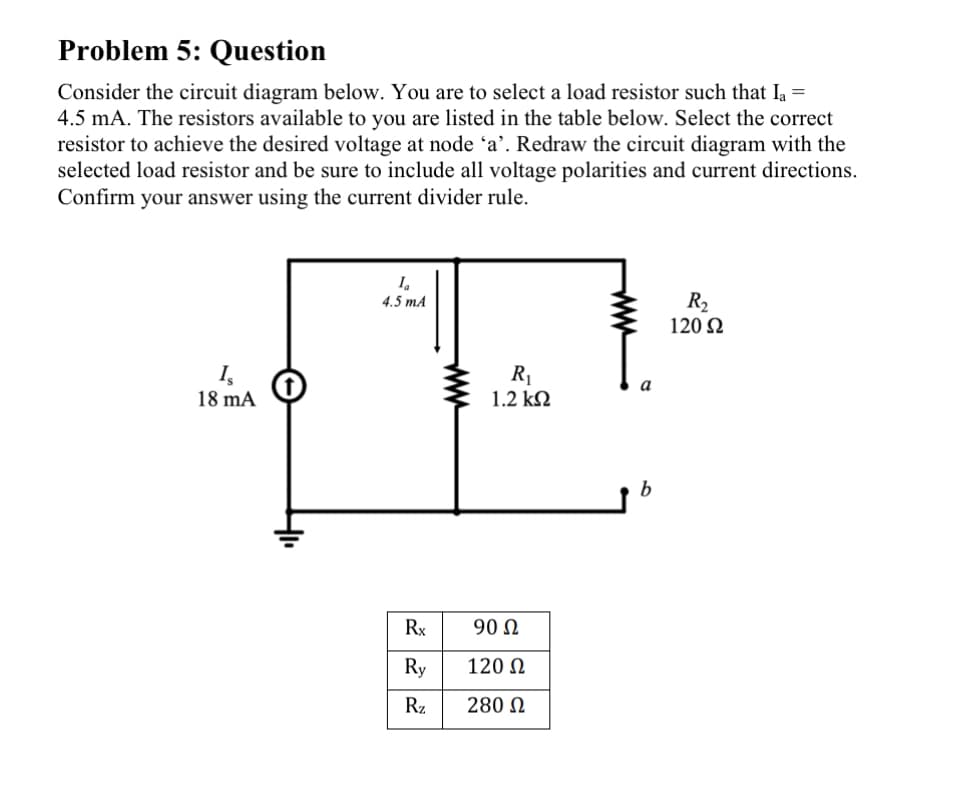 Problem 5: Question
Consider the circuit diagram below. You are to select a load resistor such that la =
4.5 mA. The resistors available to you are listed in the table below. Select the correct
resistor to achieve the desired voltage at node 'a'. Redraw the circuit diagram with the
selected load resistor and be sure to include all voltage polarities and current directions.
Confirm your answer using the current divider rule.
Is
18 mA
Ia
4.5 mA
Rx
Ry
Rz
www
R₁
1.2 ΚΩ
90 Ω
120 Ω
280 Ω
a
b
R₂
120 92