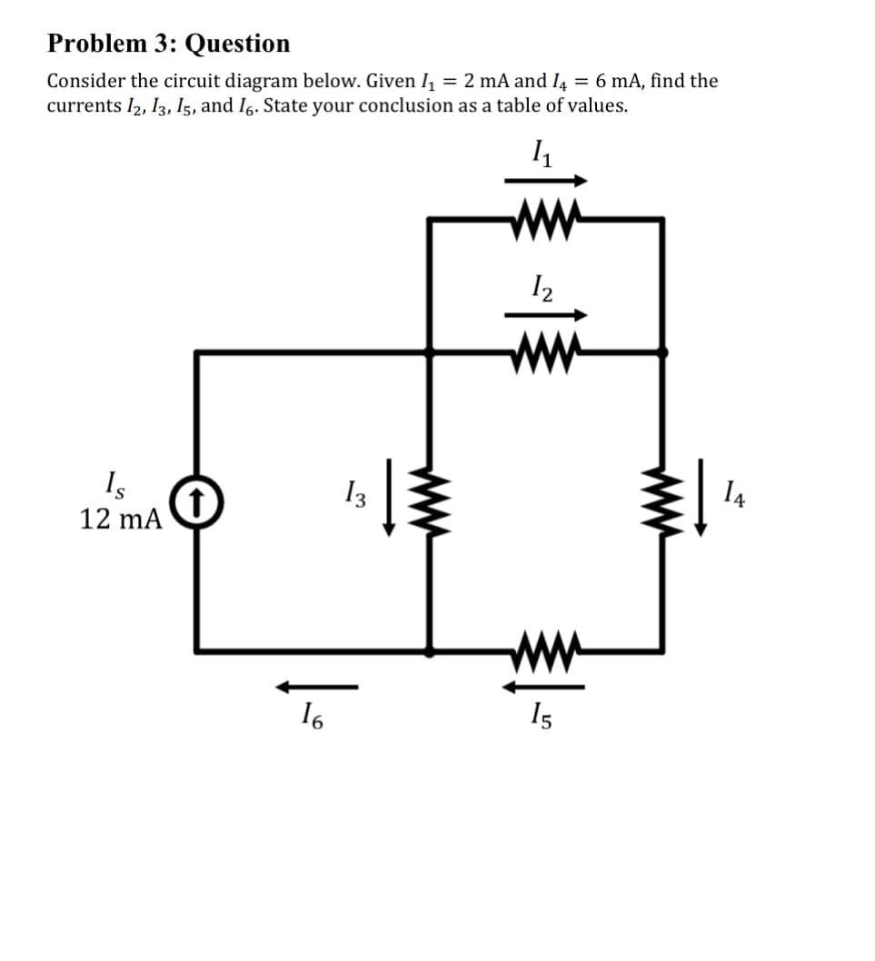 Problem 3: Question
Consider the circuit diagram below. Given I₁ = 2 mA and I = 6 mA, find the
currents 12, 13, 15, and 16. State your conclusion as a table of values.
1₁
Is
12 mA
16
13
12
15
14