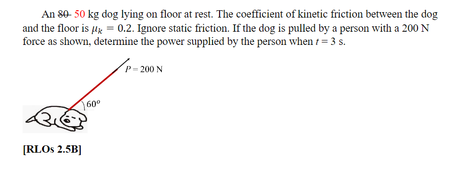 An 80-50 kg dog lying on floor at rest. The coefficient of kinetic friction between the dog
and the floor is µ = 0.2. Ignore static friction. If the dog is pulled by a person with a 200 N
force as shown, determine the power supplied by the person when t = 3 s.
[RLOS 2.5B]
60⁰
P = 200 N