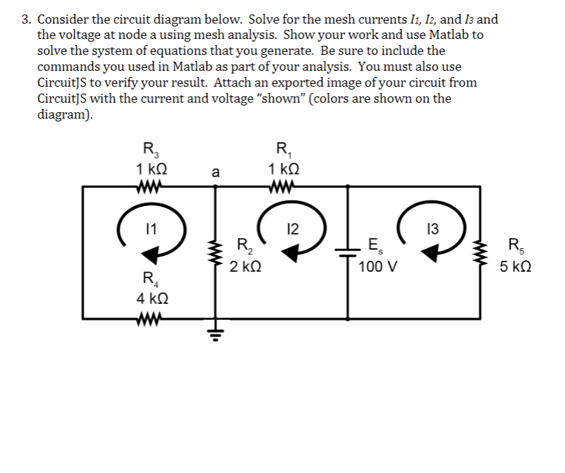 3. Consider the circuit diagram below. Solve for the mesh currents I1, I2, and 13 and
the voltage at node a using mesh analysis. Show your work and use Matlab to
solve the system of equations that you generate. Be sure to include the
commands you used in Matlab as part of your analysis. You must also use
CircuitJS to verify your result. Attach an exported image of your circuit from
CircuitJS with the current and voltage "shown" (colors are shown on the
diagram).
R3
1 ΚΩ
www
11
R₂₁
4 ΚΩ
www
a
R₂
2 ΚΩ
R₂₁
1 ΚΩ
www
12
E
100 V
13
R5
5 ΚΩ