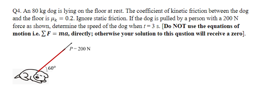 Q4. An 80 kg dog is lying on the floor at rest. The coefficient of kinetic friction between the dog
and the floor is μ = 0.2. Ignore static friction. If the dog is pulled by a person with a 200 N
force as shown, determine the speed of the dog when t = 3 s. [Do NOT use the equations of
motion i.e. Σ F = ma, directly; otherwise your solution to this qustion will receive a zero].
60⁰
P-200 N