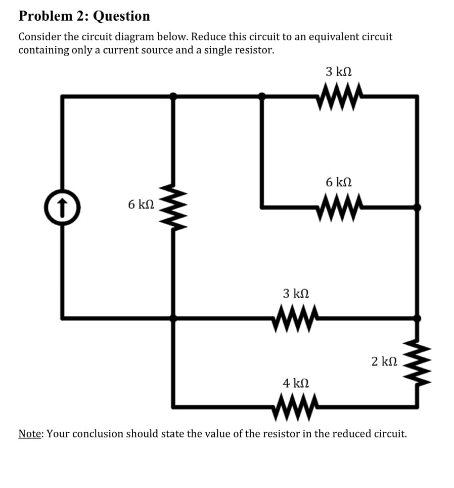 Problem 2: Question
Consider the circuit diagram below. Reduce this circuit to an equivalent circuit
containing only a current source and a single resistor.
6 ΚΩ
3 ΚΩ
4 ΚΩ
Μ
3 ΚΩ
6 ΚΩ
2 ΚΩ
Note: Your conclusion should state the value of the resistor in the reduced circuit.