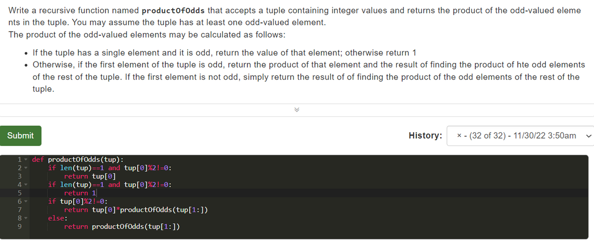 Write a recursive function named productOfOdds that accepts a tuple containing integer values and returns the product of the odd-valued eleme
nts in the tuple. You may assume the tuple has at least one odd-valued element.
The product of the odd-valued elements may be calculated as follows:
• If the tuple has a single element and it is odd, return the value of that element; otherwise return 1
• Otherwise, if the first element of the tuple is odd, return the product of that element and the result of finding the product of hte odd elements
of the rest of the tuple. If the first element is not odd, simply return the result of of finding the product of the odd elements of the rest of the
tuple.
Submit
1
2-
3
4-
5
6 ▾
7
8 ▾
9
def product0fOdds (tup):
if len(tup)==1 and tup[0]%2!=0:
return tup[0]
if len(tup)==1 and tup[0]%2!=0:
return 1
if tup[0]%2!=0:
else:
return tup[0]*product0fOdds (tup [1:])
return product0fOdds (tup [1:])
✓
History:
x - (32 of 32) - 11/30/22 3:50am