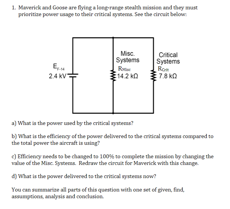 1. Maverick and Goose are flying a long-range stealth mission and they must
prioritize power usage to their critical systems. See the circuit below:
EF-14
2.4 KV
Misc.
Systems
RMisc
14.2 ΚΩ
Critical
Systems
RCrit
7.8 ΚΩ
a) What is the power used by the critical systems?
b) What is the efficiency of the power delivered to the critical systems compared to
the total power the aircraft is using?
c) Efficiency needs to be changed to 100% to complete the mission by changing the
value of the Misc. Systems. Redraw the circuit for Maverick with this change.
d) What is the power delivered to the critical systems now?
You can summarize all parts of this question with one set of given, find,
assumptions, analysis and conclusion.