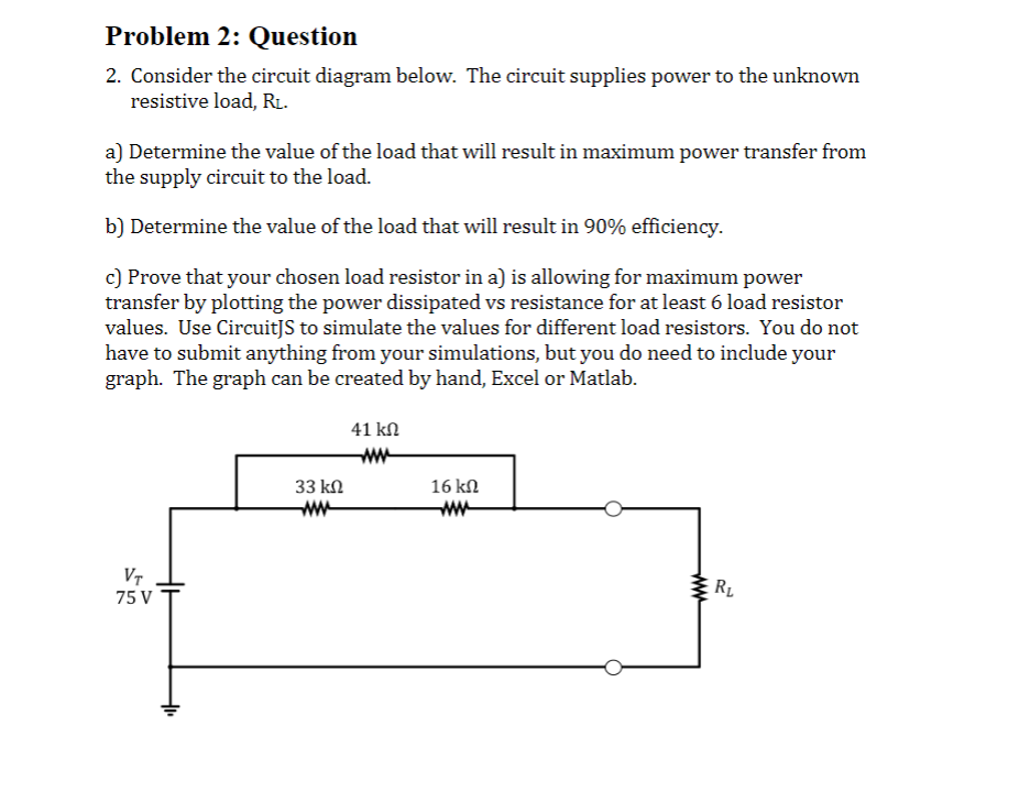 Problem 2: Question
2. Consider the circuit diagram below. The circuit supplies power to the unknown
resistive load, RL.
a) Determine the value of the load that will result in maximum power transfer from
the supply circuit to the load.
b) Determine the value of the load that will result in 90% efficiency.
c) Prove that your chosen load resistor in a) is allowing for maximum power
transfer by plotting the power dissipated vs resistance for at least 6 load resistor
values. Use CircuitJS to simulate the values for different load resistors. You do not
have to submit anything from your simulations, but you do need to include your
graph. The graph can be created by hand, Excel or Matlab.
VT
75 V
+₁₁
33 ΚΩ
www
41 ΚΩ
16 ΚΩ
R₂