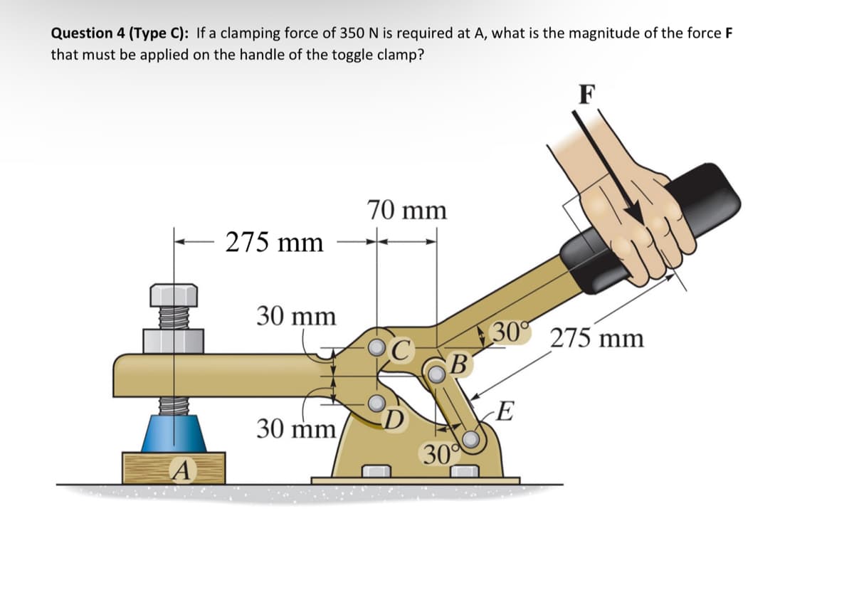 Question 4 (Type C): If a clamping force of 350 N is required at A, what is the magnitude of the force F
that must be applied on the handle of the toggle clamp?
275 mm
70 mm
F
30 mm
30 275 mm
B
E
30 mm
30°
A