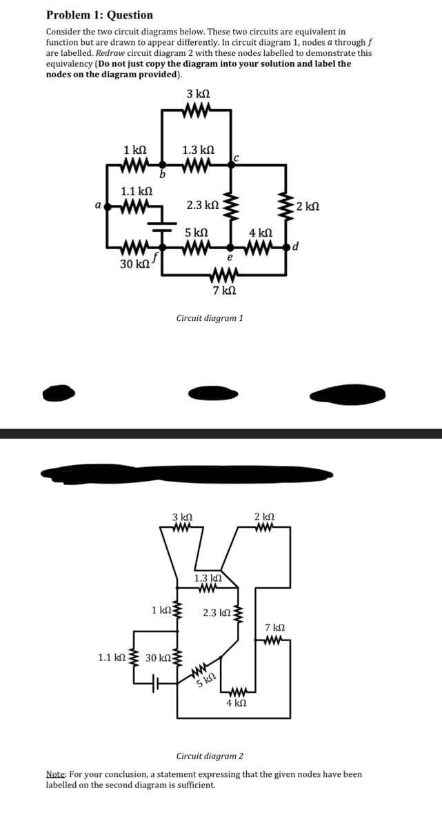 Problem 1: Question
Consider the two circuit diagrams below. These two circuits are equivalent in
function but are drawn to appear differently. In circuit diagram 1, nodes a through f
are labelled. Redraw circuit diagram 2 with these nodes labelled to demonstrate this
equivalency (Do not just copy the diagram into your solution and label the
nodes on the diagram provided).
3 ΚΩ
a
1kΩ
1.1 ΚΩ
30 ΚΩ
1.3 ΚΩ
1 ΚΩΣ
2.3 ΚΩ
5 ΚΩ
3 ΚΩ
1.1 kΩ Σ 30 ΚΩΣ
7 ΚΩ
Circuit diagram 1
1.3 ΚΩ
www
e
2.3 ΚΩ Σ
MA
5 ΚΩ
LM
4 ΚΩ
4 ΚΩ
2 ΚΩ
Μ
7 ΚΩ
· 2 ΚΩ
Circuit diagram 2
Note: For your conclusion, a statement expressing that the given nodes have been
labelled on the second diagram is sufficient.