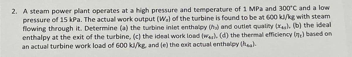 2. A steam power plant operates at a high pressure and temperature of 1 MPa and 300°C and a low
pressure of 15 kPa. The actual work output (Wa) of the turbine is found to be at 600 kJ/kg with steam
flowing through it. Determine (a) the turbine inlet enthalpy (h3) and outlet quality (x4s), (b) the ideal
enthalpy at the exit of the turbine, (c) the ideal work load (W4s), (d) the thermal efficiency (nt) based on
an actual turbine work load of 600 kJ/kg, and (e) the exit actual enthalpy (h4a).