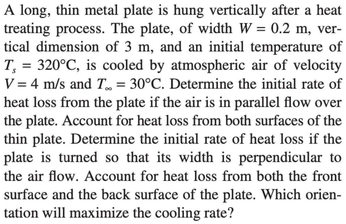 =
A long, thin metal plate is hung vertically after a heat
treating process. The plate, of width W = 0.2 m, ver-
tical dimension of 3 m, and an initial temperature of
T, 320°C, is cooled by atmospheric air of velocity
V = 4 m/s and T = 30°C. Determine the initial rate of
heat loss from the plate if the air is in parallel flow over
the plate. Account for heat loss from both surfaces of the
thin plate. Determine the initial rate of heat loss if the
plate is turned so that its width is perpendicular to
the air flow. Account for heat loss from both the front
surface and the back surface of the plate. Which orien-
tation will maximize the cooling rate?