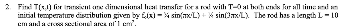 2. Find T(x,t) for transient one dimensional heat transfer for a rod with T=0 at both ends for all time and an
initial temperature distribution given by f(x) = ¾ sin(лx/L) + ¼ sin(3лx/L). The rod has a length L = 10
cm and a cross sectional area of 1 cm².